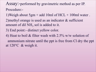 Assay:-performed by gravimetric method as per IP.
Procedure:-
1)Weigh about 5gm + add 10ml of HCL + 100ml water .
2)methyl orange is used as an indicator & sufficient
amount of dil NH3 sol is added to it.
3) End point:- distinct yellow color.
4) Heat to boil & filter wash with 2.5% w/w solution of
ammonium nitrate until the ppt is free from Cl dry the ppt
at 120°C & weigh it.
 
