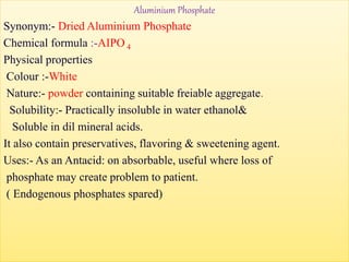 Aluminium Phosphate
Synonym:- Dried Aluminium Phosphate
Chemical formula :-AIPO 4
Physical properties
Colour :-White
Nature:- powder containing suitable freiable aggregate.
Solubility:- Practically insoluble in water ethanol&
Soluble in dil mineral acids.
It also contain preservatives, flavoring & sweetening agent.
Uses:- As an Antacid: on absorbable, useful where loss of
phosphate may create problem to patient.
( Endogenous phosphates spared)
 