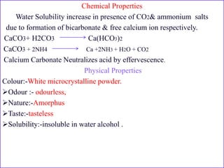 Chemical Properties
Water Solubility increase in presence of CO2& ammonium salts
due to formation of bicarbonate & free calcium ion respectively.
CaCO3+ H2CO3 Ca(HCO3)2
CaCO3 + 2NH4 Ca +2NH3 + H2O + CO2
Calcium Carbonate Neutralizes acid by effervescence.
Physical Properties
Colour:-White microcrystalline powder.
Odour :- odourless,
Nature:-Amorphus
Taste:-tasteless
Solubility:-insoluble in water alcohol .
 