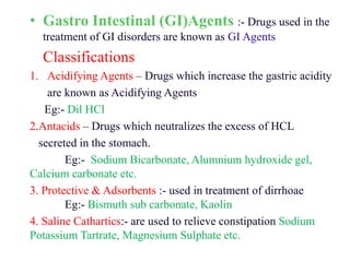 • Gastro Intestinal (GI)Agents :- Drugs used in the
treatment of GI disorders are known as GI Agents
Classifications
1. Acidifying Agents – Drugs which increase the gastric acidity
are known as Acidifying Agents
Eg:- Dil HCl
2.Antacids – Drugs which neutralizes the excess of HCL
secreted in the stomach.
Eg:- Sodium Bicarbonate, Alumnium hydroxide gel,
Calcium carbonate etc.
3. Protective & Adsorbents :- used in treatment of dirrhoae
Eg:- Bismuth sub carbonate, Kaolin
4. Saline Cathartics:- are used to relieve constipation Sodium
Potassium Tartrate, Magnesium Sulphate etc.
 
