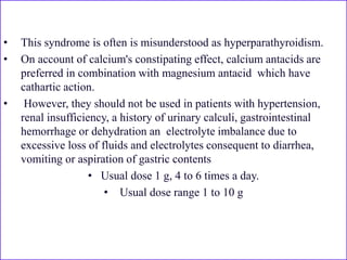 • This syndrome is often is misunderstood as hyperparathyroidism.
• On account of calcium's constipating effect, calcium antacids are
preferred in combination with magnesium antacid which have
cathartic action.
• However, they should not be used in patients with hypertension,
renal insufficiency, a history of urinary calculi, gastrointestinal
hemorrhage or dehydration an electrolyte imbalance due to
excessive loss of fluids and electrolytes consequent to diarrhea,
vomiting or aspiration of gastric contents
• Usual dose 1 g, 4 to 6 times a day.
• Usual dose range 1 to 10 g
 
