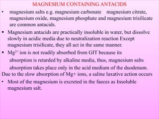 MAGNESIUM CONTAINING ANTACIDS
• magnesium salts e.g. magnesium carbonate magnesium citrate,
magnesium oxide, magnesium phosphate and magnesium trisilicate
are common antacids.
 Magnesium antacids are practically insoluble in water, but dissolve
slowly in acidic media due to neutralization reaction Except
magnesium trisilicate, they all act in the same manner.
 Mg2+ ion is not readily absorbed from GIT because its
absorption is retarded by alkaline media, thus, magnesium salts
absorption takes place only in the acid medium of the duodenum.
Due to the slow absorption of Mg+ ions, a saline laxative action occurs
• Most of the magnesium is excreted in the faeces as Insoluble
magnesium salt.
 