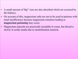 • A small amount of Mg2+ ions are also absorbed which are excreted by
the kidneys.
• On account of this, magnesium salts are not to be used in patients with
renal insufficiency because magnesium retention leading to
magnesium poisoning may occur.
• Magnesium antacids are practically insoluble in water, but dissolve
slowly in acidic media due to neutralization reaction.
 
