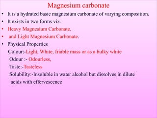 Magnesium carbonate
• It is a hydrated basic magnesium carbonate of varying composition.
• It exists in two forms viz.
• Heavy Magnesium Carbonate,
• and Light Magnesium Carbonate.
• Physical Properties
Colour:-Light, White, friable mass or as a bulky white
Odour :- Odourless,
Taste:-Tasteless
Solubility:-Insoluble in water alcohol but dissolves in dilute
acids with effervescence
 