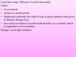 Usual dose range:-500 mg to 2 g four times daily.
USES:-
• As an antacid
• Abrasive in tooth powder
• Magnesium carbonate also finds its use as saline cathartic when given
in adequate dosage (8 g).
• also used as an abrasive in some tooth powders, as a cosmetic and as
an ingredient in silver polishes.
Storage:- In air tight container.
 