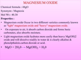 MAGNESIUM OXIDE
Chemical formula :-MgO
Synonym:- Magnesia
Mol Wt:- 40.30
Properties :
• Magnesium oxide Occur in two different varieties commonly known
as "light" magnesium oxide and "heavy" magnesium oxide.
• On exposure to air, it absorb carbon dioxide and forms basic
carbonates, also absorbs moisture.
• Light magnesium oxide hydrates more easily than heavy Mg(OH)2
oxide and will dissolve readily in water & is clearly alkaline &
phenolpthalein.carbon dioxide or acid.
• MgO + 2H20 Mg(OH)2 + H20
 