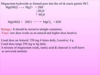 Magnesium hydroxide so formed goes into the sol & reacts gastric HCl
Mg(OH)2 Mg2+ + 20H-
2H30+
4H20
Mg(OH)2 + 2HCI MgCl2 + H20
Storage:- It should be stored in airtight containers.
Uses:- low dose works as an antacid and higher dose laxative.
Usual dose an Antacid 250 mg 4 times daily; Laxative: 4 g.
Usual dose range 250 mg to 4g daily.
A mixture of magnesium oxide, tannic acid & charcoal is well know
as universal antidote.
 