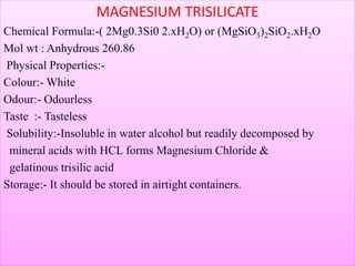 MAGNESIUM TRISILICATE
Chemical Formula:-( 2Mg0.3Si0 2.xH2O) or (MgSiO3)2SiO2.xH2O
Mol wt : Anhydrous 260.86
Physical Properties:-
Colour:- White
Odour:- Odourless
Taste :- Tasteless
Solubility:-Insoluble in water alcohol but readily decomposed by
mineral acids with HCL forms Magnesium Chloride &
gelatinous trisilic acid
Storage:- It should be stored in airtight containers.
 
