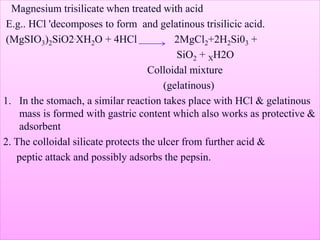 Magnesium trisilicate when treated with acid
E.g.. HCl 'decomposes to form and gelatinous trisilicic acid.
(MgSIO3)2SiO2.XH2O + 4HCl 2MgCl2+2H2Si03 +
SiO2 + XH2O
Colloidal mixture
(gelatinous)
1. In the stomach, a similar reaction takes place with HCl & gelatinous
mass is formed with gastric content which also works as protective &
adsorbent
2. The colloidal silicate protects the ulcer from further acid &
peptic attack and possibly adsorbs the pepsin.
 