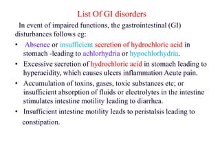 List Of GI disorders
In event of impaired functions, the gastrointestinal (GI)
disturbances follows eg:
• Absence or insufficient secretion of hydrochloric acid in
stomach -leading to achlorhydria or hypochlorhydria.
• Excessive secretion of hydrochloric acid in stomach leading to
hyperacidity, which causes ulcers inflammation Acute pain.
• Accumulation of toxins, gases, toxic substances etc; or
insufficient absorption of fluids or electrolytes in the intestine
stimulates intestine motility leading to diarrhea.
• Insufficient intestine motility leads to peristalsis leading to
constipation.
 