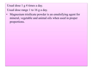 Usual dose 1 g 4 times a day.
Usual dose range 1 to 16 g a day.
• Magnesium trisilicate powder is an emulsifying agent for
mineral, vegetable and animal oils when used in proper
proportions.
 