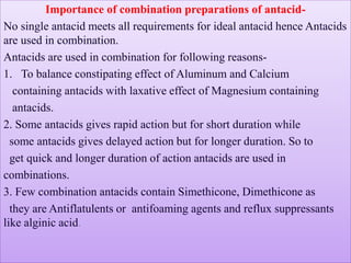 Importance of combination preparations of antacid-
No single antacid meets all requirements for ideal antacid hence Antacids
are used in combination.
Antacids are used in combination for following reasons-
1. To balance constipating effect of Aluminum and Calcium
containing antacids with laxative effect of Magnesium containing
antacids.
2. Some antacids gives rapid action but for short duration while
some antacids gives delayed action but for longer duration. So to
get quick and longer duration of action antacids are used in
combinations.
3. Few combination antacids contain Simethicone, Dimethicone as
they are Antiflatulents or antifoaming agents and reflux suppressants
like alginic acid.
 