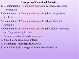 Examples of Combined Antacids-
1. Combination of Aluminium hydroxide gel and Magnesium
hydroxide
2. Combination of Aluminium hydroxide gel and Magnesium
trisilicate
3. Combination of Aluminium hydroxide gel and Calcium
carbonate
4. Combination of Aluminium hydroxide gel, Calcium carbonate
and Magnesium hydroxide
5. Sodium bicarbonate and alginic acid
6. Simethicone containing antacids
7. Magaldrate- Mg(OH)2 & Al(OH)3
8. Aluminum hydroxide gel & kaolin combination etc.
 