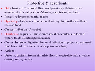 Protective & adsorbents
• Def:- Inert sub Treat mild Diarrhea dysentery, GI disturbance
associated with indigestion. Adsorbs gases toxins, bacteria.
• Protective layers on painful ulcers.
• Dysentery:- Frequent elimination of watery fluid with or without
mucus/blood
• Causes:-Infection ( Amoeba)
• Diarrhea:- Frequent elimination of intestinal contents in form of
watery fluids .Electrolyte imbalance
• Causes. Improper digestion bacterial infection improper digestion of
food bacterial toxins chemical or poisonous drug.
• Action:-
• Bacteria, bacterial toxins stimulate flow of electrolyte into intestine
causing watery stools.
 