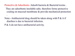 Protective & Adsorbents- Adsorb bacteria & Bacterial toxins .
They are adsorbents insoluble salts. therefore forms protective
coating on mucosal membrane & provide mechanical protection
.
Note:- Antibacterial drug should be taken along with P & A if
diarrhea is due to bacterial infection.
P & A do not have antibacterial activity.
 