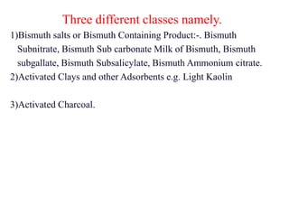 Three different classes namely.
1)Bismuth salts or Bismuth Containing Product:-. Bismuth
Subnitrate, Bismuth Sub carbonate Milk of Bismuth, Bismuth
subgallate, Bismuth Subsalicylate, Bismuth Ammonium citrate.
2)Activated Clays and other Adsorbents e.g. Light Kaolin
3)Activated Charcoal.
 