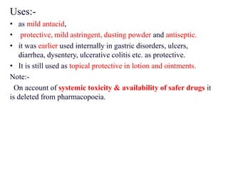 Uses:-
• as mild antacid,
• protective, mild astringent, dusting powder and antiseptic.
• it was earlier used internally in gastric disorders, ulcers,
diarrhea, dysentery, ulcerative colitis etc. as protective.
• It is still used as topical protective in lotion and ointments.
Note:-
On account of systemic toxicity & availability of safer drugs it
is deleted from pharmacopoeia.
 