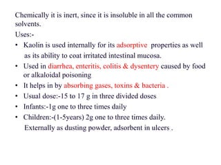 Chemically it is inert, since it is insoluble in all the common
solvents.
Uses:-
• Kaolin is used internally for its adsorptive properties as well
as its ability to coat irritated intestinal mucosa.
• Used in diarrhea, enteritis, colitis & dysentery caused by food
or alkaloidal poisoning
• It helps in by absorbing gases, toxins & bacteria .
• Usual dose:-15 to 17 g in three divided doses
• Infants:-1g one to three times daily
• Children:-(1-5years) 2g one to three times daily.
Externally as dusting powder, adsorbent in ulcers .
 
