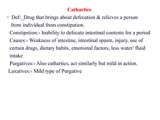 Cathartics
• Def:_Drug that brings about defecation & relieves a person
from individual from constipation.
Constipation:- Inability to defecate intestinal contents for a period
Causes:- Weakness of intestine, intestinal spasm, injury, use of
certain drugs, dietary habits, emotional factors, less water/ fluid
intake
Purgatives:- Also cathartics, act similarly but mild in action.
Laxatives:- Mild type of Purgative
 