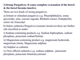 2.Strong Purgatives: It cause complete evacuation of the bowel
& the bowel become inactive.
There are two kinds of strong purgatives:
a) Irritant or stimulant purgatives e.g. Phenolphthalein, senna
glycosides ,aloe, cascara sagrada, Rhubarb extract, Podophyllin,
castor oil, bisacodyl.
b) Saline cathartics/Purgatives (osmatic laxatives) these are further
sub classified as under:
i) Sodium-containing products e.g. Sodium biphosphate, sodium
phosphate, potassium sodiumTartrate
ii) Magnesium-containing product e.g. magnesium hydroxide,
magnesium citrate, Magnesium sulphate
iii) Sulphur as cathartic
iv) Non official cathartics e.g. sodium sulphate , potassium
phosphate, potassium bitartrate,calomel.
 