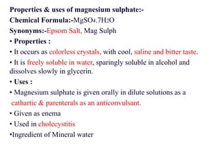 Properties & uses of magnesium sulphate:-
Chemical Formula:-MgSO4.7H2O
Synonyms:-Epsom Salt, Mag Sulph
• Properties :
• It occurs as colorless crystals, with cool, saline and bitter taste.
• It is freely soluble in water, sparingly soluble in alcohol and
dissolves slowly in glycerin.
• Uses :
• Magnesium sulphate is given orally in dilute solutions as a
cathartic & parenterals as an anticonvulsant.
• Given as enema
• Used in cholecystitis
•Ingredient of Mineral water
 