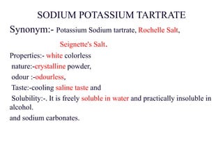 SODIUM POTASSIUM TARTRATE
Synonym:- Potassium Sodium tartrate, Rochelle Salt,
Seignette's Salt.
Properties:- white colorless
nature:-crystalline powder,
odour :-odourless,
Taste:-cooling saline taste and
Solubility:-. It is freely soluble in water and practically insoluble in
alcohol.
and sodium carbonates.
 