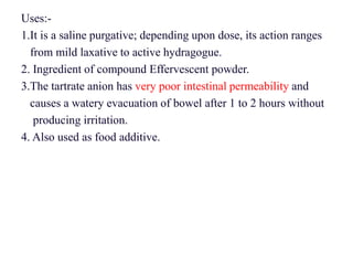 Uses:-
1.It is a saline purgative; depending upon dose, its action ranges
from mild laxative to active hydragogue.
2. Ingredient of compound Effervescent powder.
3.The tartrate anion has very poor intestinal permeability and
causes a watery evacuation of bowel after 1 to 2 hours without
producing irritation.
4. Also used as food additive.
 