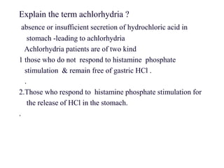 Explain the term achlorhydria ?
absence or insufficient secretion of hydrochloric acid in
stomach -leading to achlorhydria
Achlorhydria patients are of two kind
1 those who do not respond to histamine phosphate
stimulation & remain free of gastric HCl .
.
2.Those who respond to histamine phosphate stimulation for
the release of HCl in the stomach.
.
 