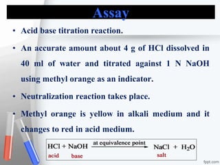 Assay
• Acid base titration reaction.
• An accurate amount about 4 g of HCl dissolved in
40 ml of water and titrated against 1 N NaOH
using methyl orange as an indicator.
• Neutralization reaction takes place.
• Methyl orange is yellow in alkali medium and it
changes to red in acid medium.
 