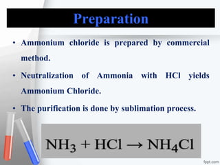 Preparation
• Ammonium chloride is prepared by commercial
method.
• Neutralization of Ammonia with HCl yields
Ammonium Chloride.
• The purification is done by sublimation process.
 