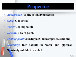Properties
• Appearance :White solid, hygroscopic
• Odor: Odourless
• Taste: Cooling saline
• Density: 1.5274 g/cm3
• Melting point: 338 degree C (decomposes, sublimes)
• Solubility: free soluble in water and glycerol,
Sparingly soluble in alcohol.
 
