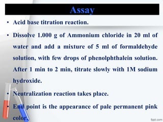 Assay
• Acid base titration reaction.
• Dissolve 1.000 g of Ammonium chloride in 20 ml of
water and add a mixture of 5 ml of formaldehyde
solution, with few drops of phenolphthalein solution.
After 1 min to 2 min, titrate slowly with 1M sodium
hydroxide.
• Neutralization reaction takes place.
• End point is the appearance of pale permanent pink
color.
 