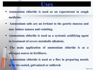 Uses
 Ammonium chloride is used as an expectorant in cough
medicine.
 Ammonium salts are an irritant to the gastric mucosa and
may induce nausea and vomiting.
 Ammonium chloride is used as a systemic acidifying agent
in treatment of severe metabolic alkalosis.
 The main application of ammonium chloride is as a
nitrogen source in fertilizers.
 Ammonium chloride is used as a flux in preparing metals
to be tin coated, galvanized or soldered.
 