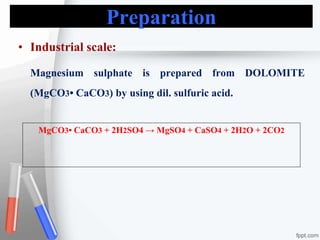 Preparation
• Industrial scale:
Magnesium sulphate is prepared from DOLOMITE
(MgCO3• CaCO3) by using dil. sulfuric acid.
MgCO3• CaCO3 + 2H2SO4 → MgSO4 + CaSO4 + 2H2O + 2CO2
 