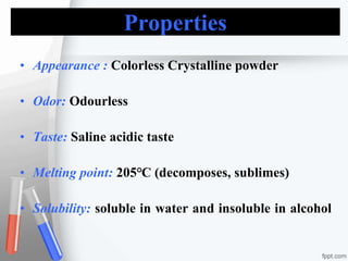 Properties
• Appearance : Colorless Crystalline powder
• Odor: Odourless
• Taste: Saline acidic taste
• Melting point: 205℃ (decomposes, sublimes)
• Solubility: soluble in water and insoluble in alcohol
 
