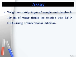 Assay
• Weigh accurately 6 gm of sample and dissolve in
100 ml of water titrate the solution with 0.5 N
H2SO4 using Bromocresol as indicator.
 
