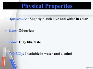 Physical Properties
• Appearance : Slightly plastic like and white in color
• Odor: Odourless
• Taste: Clay like taste
• Solubility: Insoluble in water and alcohol
 