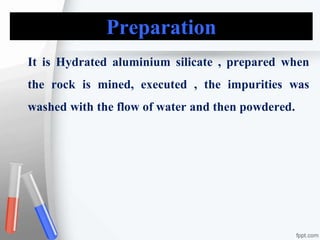 Preparation
It is Hydrated aluminium silicate , prepared when
the rock is mined, executed , the impurities was
washed with the flow of water and then powdered.
 