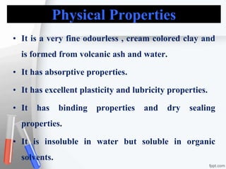 Physical Properties
• It is a very fine odourless , cream colored clay and
is formed from volcanic ash and water.
• It has absorptive properties.
• It has excellent plasticity and lubricity properties.
• It has binding properties and dry sealing
properties.
• It is insoluble in water but soluble in organic
solvents.
 