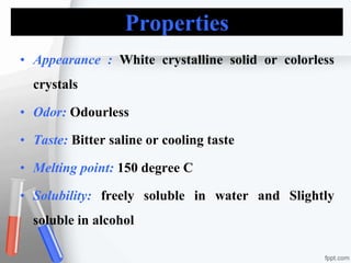 Properties
• Appearance : White crystalline solid or colorless
crystals
• Odor: Odourless
• Taste: Bitter saline or cooling taste
• Melting point: 150 degree C
• Solubility: freely soluble in water and Slightly
soluble in alcohol
 