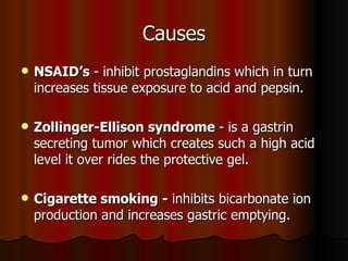 Causes NSAID’s  - inhibit prostaglandins which in turn increases tissue exposure to acid and pepsin. Zollinger-Ellison syndrome  - is a gastrin secreting tumor which creates such a high acid level it over rides the protective gel. Cigarette smoking -  inhibits bicarbonate ion production and increases gastric emptying. 