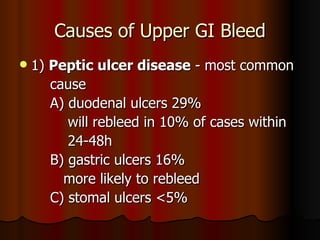 Causes of Upper GI Bleed 1)  Peptic ulcer disease  - most common  cause  A) duodenal ulcers 29% will rebleed in 10% of cases within 24-48h  B) gastric ulcers 16% more likely to rebleed C) stomal ulcers <5% 