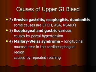Causes of Upper GI Bleed 2)  Erosive gastritis, esophagitis, duodenitis some causes are ETOH, ASA, NSAID’s 3)  Esophageal and gastric varices   causes by portal hypertension 4)  Mallory-Weiss syndrome  – longitudinal mucosal tear in the cardioesophageal region caused by repeated retching 