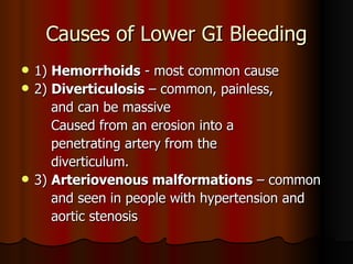 Causes of Lower GI Bleeding 1)  Hemorrhoids  - most common cause 2)  Diverticulosis  – common, painless, and can be massive  Caused from an erosion into a penetrating artery from the  diverticulum. 3)  Arteriovenous malformations  – common and seen in people with hypertension and aortic stenosis 
