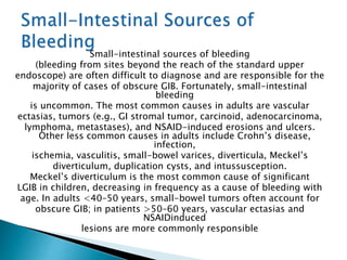 Small-intestinal sources of bleeding
(bleeding from sites beyond the reach of the standard upper
endoscope) are often difficult to diagnose and are responsible for the
majority of cases of obscure GIB. Fortunately, small-intestinal
bleeding
is uncommon. The most common causes in adults are vascular
ectasias, tumors (e.g., GI stromal tumor, carcinoid, adenocarcinoma,
lymphoma, metastases), and NSAID-induced erosions and ulcers.
Other less common causes in adults include Crohn’s disease,
infection,
ischemia, vasculitis, small-bowel varices, diverticula, Meckel’s
diverticulum, duplication cysts, and intussusception.
Meckel’s diverticulum is the most common cause of significant
LGIB in children, decreasing in frequency as a cause of bleeding with
age. In adults <40–50 years, small-bowel tumors often account for
obscure GIB; in patients >50–60 years, vascular ectasias and
NSAIDinduced
lesions are more commonly responsible
 
