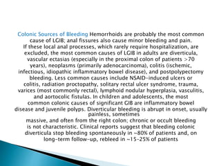 Colonic Sources of Bleeding Hemorrhoids are probably the most common
cause of LGIB; anal fissures also cause minor bleeding and pain.
If these local anal processes, which rarely require hospitalization, are
excluded, the most common causes of LGIB in adults are diverticula,
vascular ectasias (especially in the proximal colon of patients >70
years), neoplasms (primarily adenocarcinoma), colitis (ischemic,
infectious, idiopathic inflammatory bowel disease), and postpolypectomy
bleeding. Less common causes include NSAID-induced ulcers or
colitis, radiation proctopathy, solitary rectal ulcer syndrome, trauma,
varices (most commonly rectal), lymphoid nodular hyperplasia, vasculitis,
and aortocolic fistulas. In children and adolescents, the most
common colonic causes of significant GIB are inflammatory bowel
disease and juvenile polyps. Diverticular bleeding is abrupt in onset, usually
painless, sometimes
massive, and often from the right colon; chronic or occult bleeding
is not characteristic. Clinical reports suggest that bleeding colonic
diverticula stop bleeding spontaneously in ~80% of patients and, on
long-term follow-up, rebleed in ~15–25% of patients
 