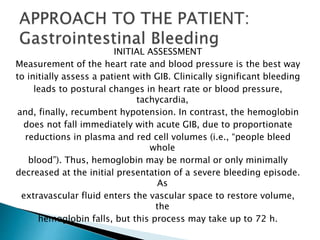 INITIAL ASSESSMENT
Measurement of the heart rate and blood pressure is the best way
to initially assess a patient with GIB. Clinically significant bleeding
leads to postural changes in heart rate or blood pressure,
tachycardia,
and, finally, recumbent hypotension. In contrast, the hemoglobin
does not fall immediately with acute GIB, due to proportionate
reductions in plasma and red cell volumes (i.e., “people bleed
whole
blood”). Thus, hemoglobin may be normal or only minimally
decreased at the initial presentation of a severe bleeding episode.
As
extravascular fluid enters the vascular space to restore volume,
the
hemoglobin falls, but this process may take up to 72 h.
 