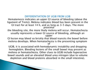 DIFFERENTIATION OF UGIB FROM LGIB
Hematemesis indicates an upper GI source of bleeding (above the
ligament of Treitz). Melena indicates blood has been present in the
GI tract for at least 14 h, and as long as 3–5 days. The more
proximal
the bleeding site, the more likely melena will occur. Hematochezia
usually represents a lower GI source of bleeding, although an
upper
GI lesion may bleed so briskly that blood transits the bowel before
melena develops. When hematochezia is the presenting symptom
of
UGIB, it is associated with hemodynamic instability and dropping
hemoglobin. Bleeding lesions of the small bowel may present as
melena or hematochezia. Other clues to UGIB include hyperactive
bowel sounds and an elevated blood urea nitrogen (due to volume
depletion and blood proteins absorbed in the small intestine).
 