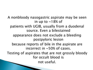 A nonbloody nasogastric aspirate may be seen
in up to ~18% of
patients with UGIB, usually from a duodenal
source. Even a bilestained
appearance does not exclude a bleeding
postpyloric lesion
because reports of bile in the aspirate are
incorrect in ~50% of cases.
Testing of aspirates that are not grossly bloody
for occult blood is
not useful.
 