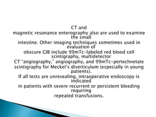 CT and
magnetic resonance enterography also are used to examine
the small
intestine. Other imaging techniques sometimes used in
evaluation of
obscure GIB include 99mTc-labeled red blood cell
scintigraphy, multidetector
CT “angiography,” angiography, and 99mTc-pertechnetate
scintigraphy for Meckel’s diverticulum (especially in young
patients).
If all tests are unrevealing, intraoperative endoscopy is
indicated
in patients with severe recurrent or persistent bleeding
requiring
repeated transfusions.
 